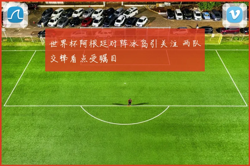 世界杯阿根廷对阵冰岛引关注 两队交锋看点受瞩目