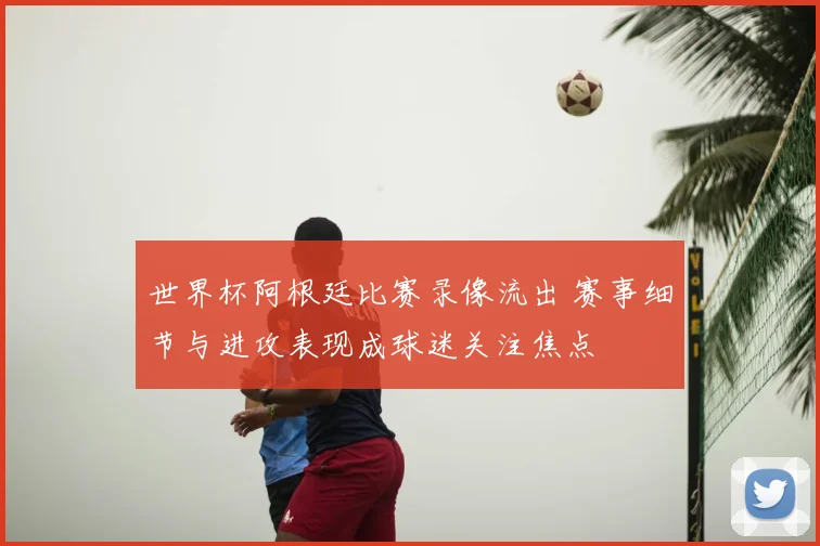 世界杯阿根廷比赛录像流出 赛事细节与进攻表现成球迷关注焦点
