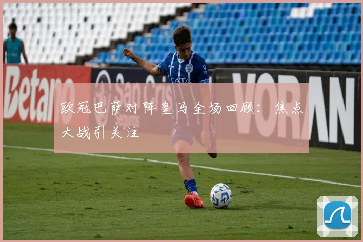 欧冠巴萨对阵皇马全场回顾:焦点大战引关注