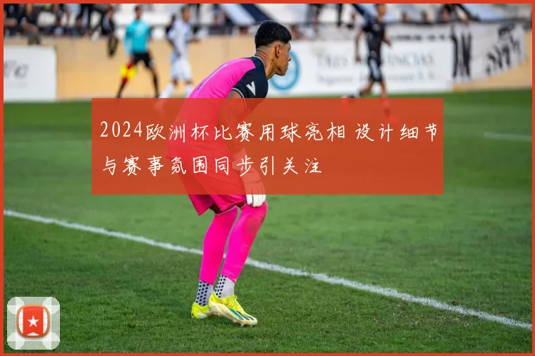 2024欧洲杯比赛用球亮相 设计细节与赛事氛围同步引关注