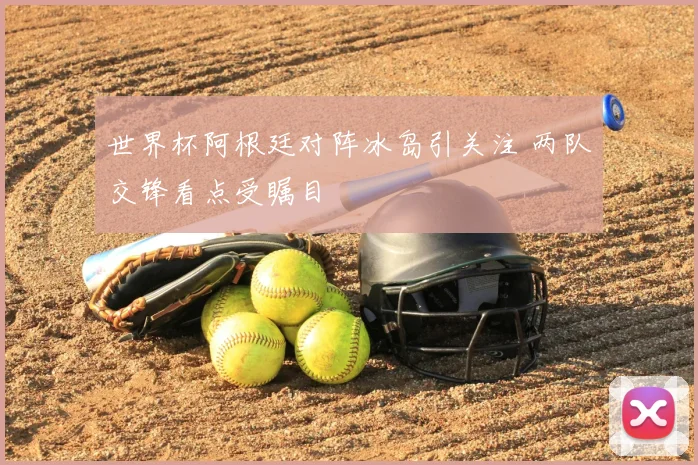 世界杯阿根廷对阵冰岛引关注 两队交锋看点受瞩目