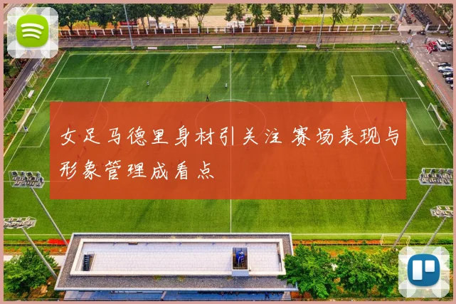 女足马德里身材引关注 赛场表现与形象管理成看点