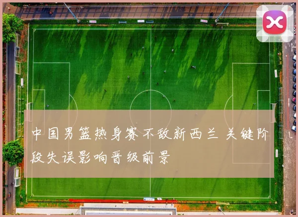 中国男篮热身赛不敌新西兰 关键阶段失误影响晋级前景