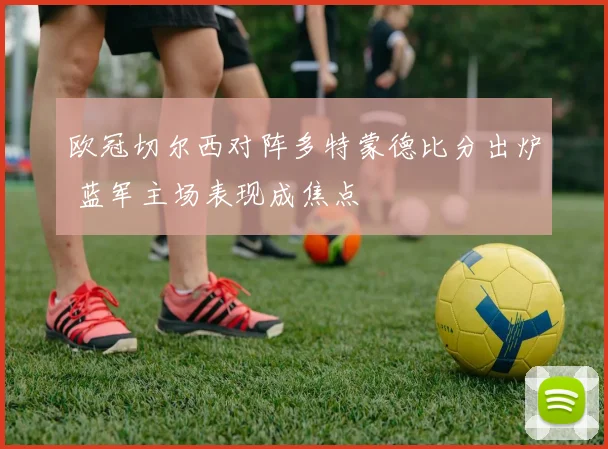 欧冠切尔西对阵多特蒙德比分出炉 蓝军主场表现成焦点