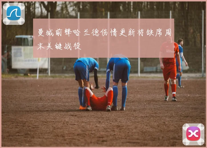 曼城前锋哈兰德伤情更新将缺席周末关键战役