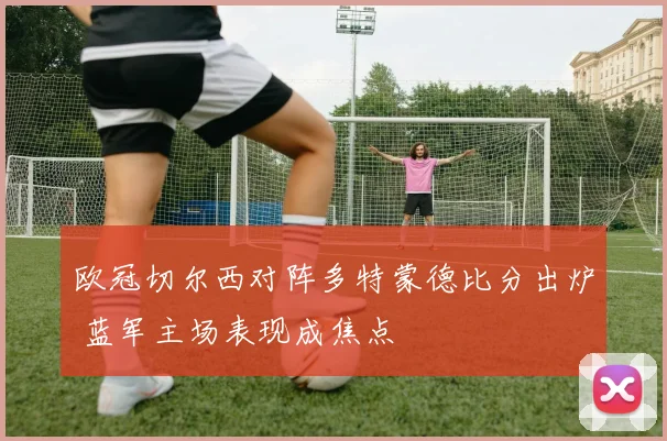 欧冠切尔西对阵多特蒙德比分出炉 蓝军主场表现成焦点