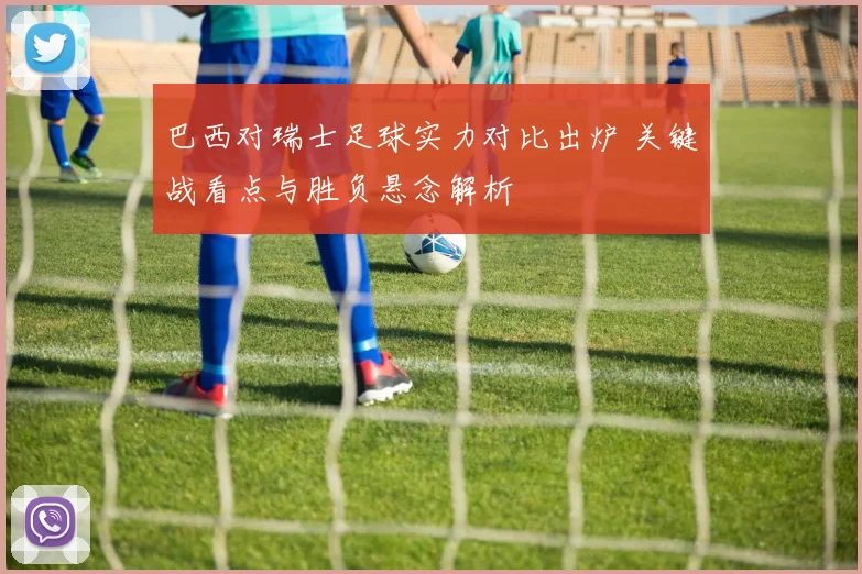 巴西对瑞士足球实力对比出炉 关键战看点与胜负悬念解析
