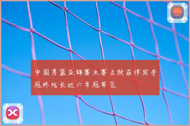 中国男篮亚锦赛决赛击败菲律宾夺冠终结长达六年冠军荒