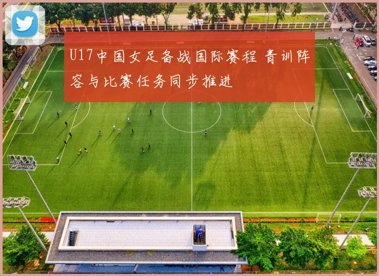 U17中国女足备战国际赛程 青训阵容与比赛任务同步推进