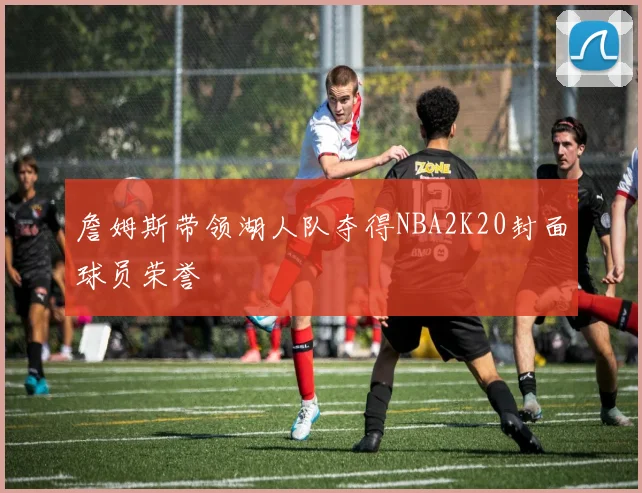 詹姆斯带领湖人队夺得NBA2K20封面球员荣誉