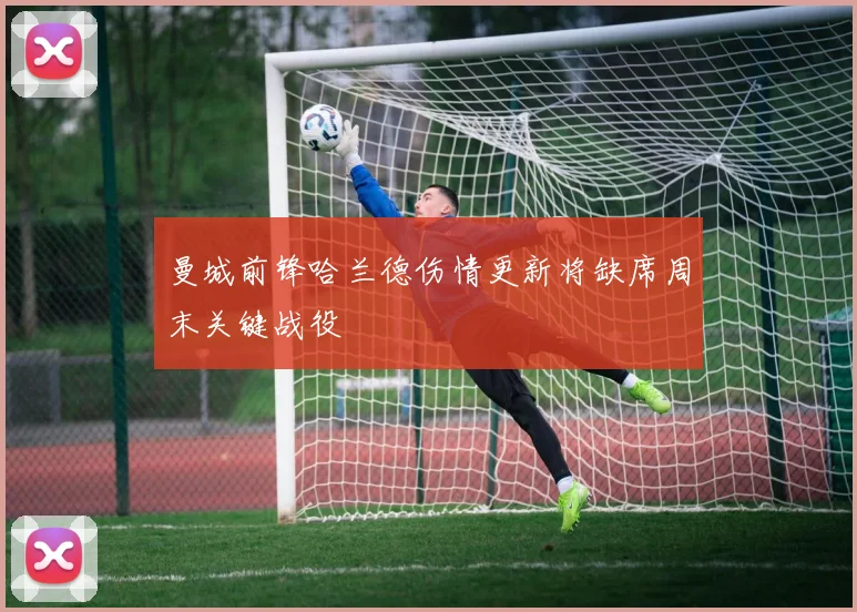 曼城前锋哈兰德伤情更新将缺席周末关键战役