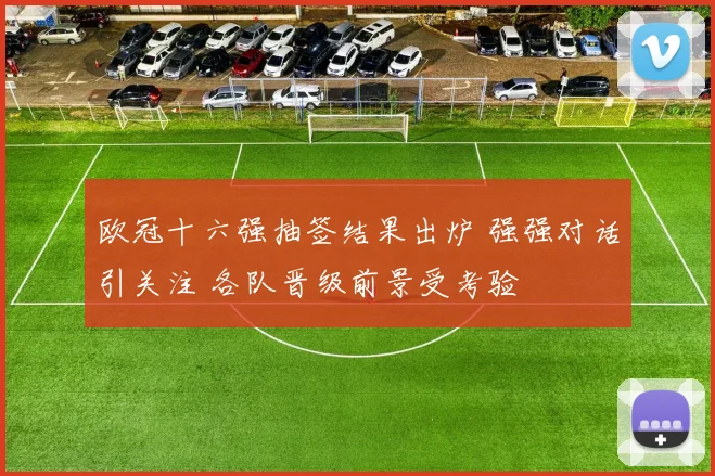 欧冠十六强抽签结果出炉 强强对话引关注 各队晋级前景受考验