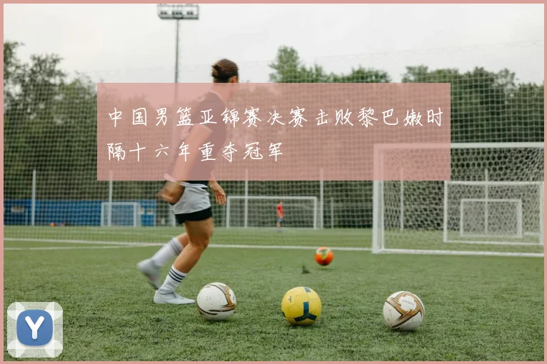 中国男篮亚锦赛决赛击败黎巴嫩时隔十六年重夺冠军