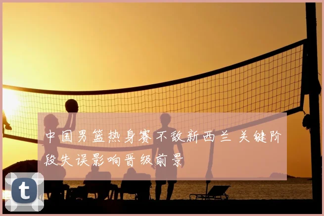 中国男篮热身赛不敌新西兰 关键阶段失误影响晋级前景