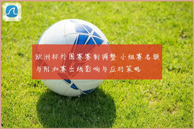 欧洲杯外围赛赛制调整 小组赛名额与附加赛出线影响与应对策略