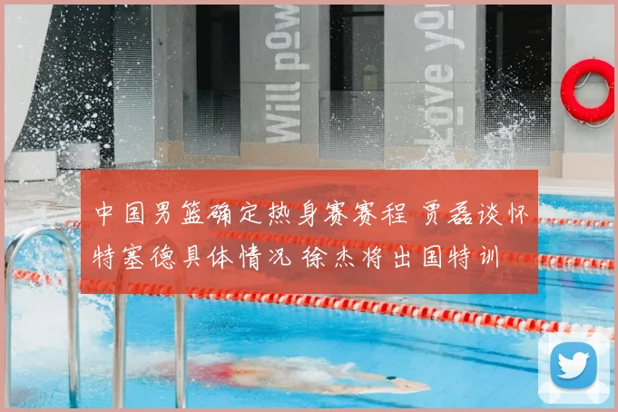 中国男篮确定热身赛赛程 贾磊谈怀特塞德具体情况 徐杰将出国特训