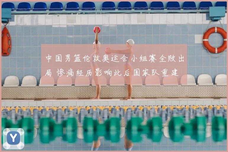 中国男篮伦敦奥运会小组赛全败出局 惨痛经历影响此后国家队重建