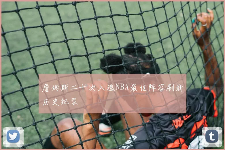 詹姆斯二十次入选NBA最佳阵容刷新历史纪录