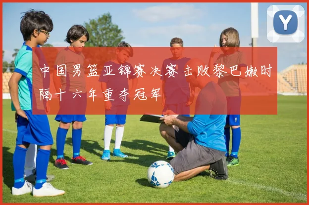 中国男篮亚锦赛决赛击败黎巴嫩时隔十六年重夺冠军