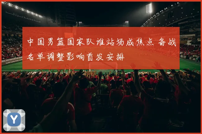 中国男篮国家队谁站场成焦点 备战名单调整影响首发安排