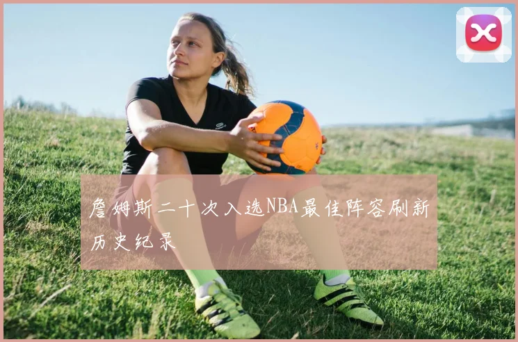 詹姆斯二十次入选NBA最佳阵容刷新历史纪录