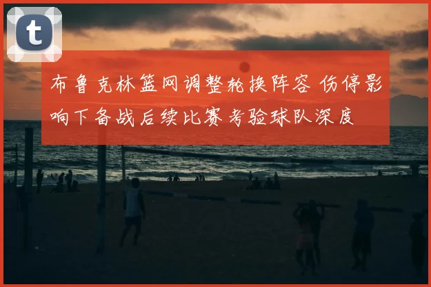 布鲁克林篮网调整轮换阵容 伤停影响下备战后续比赛考验球队深度