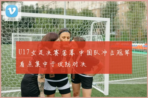 U17女足决赛落幕 中国队冲击冠军看点集中于攻防对决