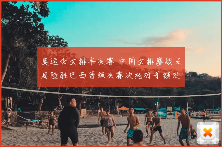 奥运会女排半决赛 中国女排鏖战五局险胜巴西晋级决赛次轮对手锁定美国