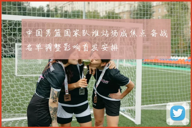 中国男篮国家队谁站场成焦点 备战名单调整影响首发安排