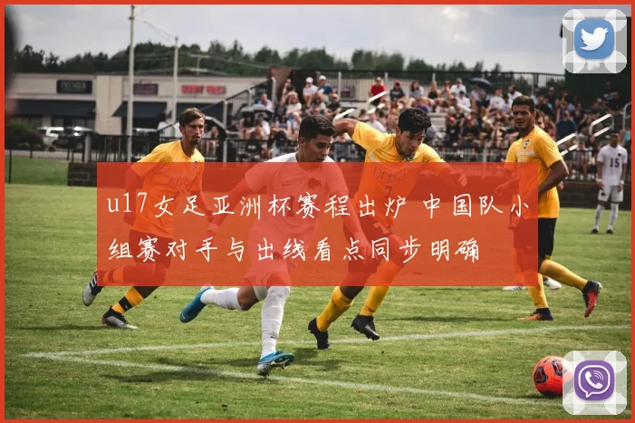 u17女足亚洲杯赛程出炉 中国队小组赛对手与出线看点同步明确