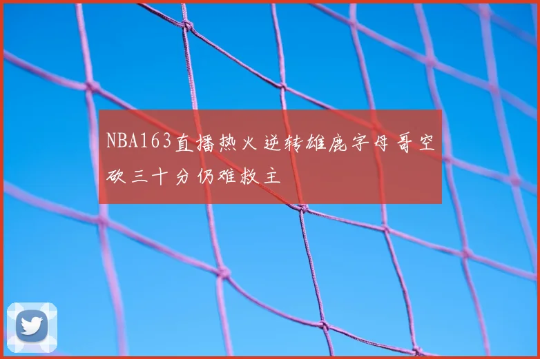 NBA163直播热火逆转雄鹿字母哥空砍三十分仍难救主
