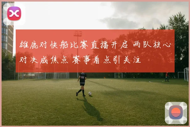 雄鹿对快船比赛直播开启 两队核心对决成焦点 赛事看点引关注
