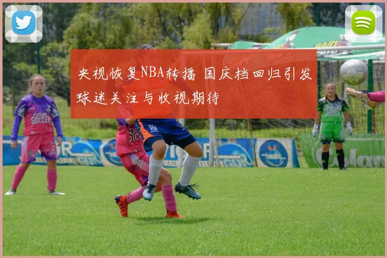央视恢复NBA转播 国庆档回归引发球迷关注与收视期待