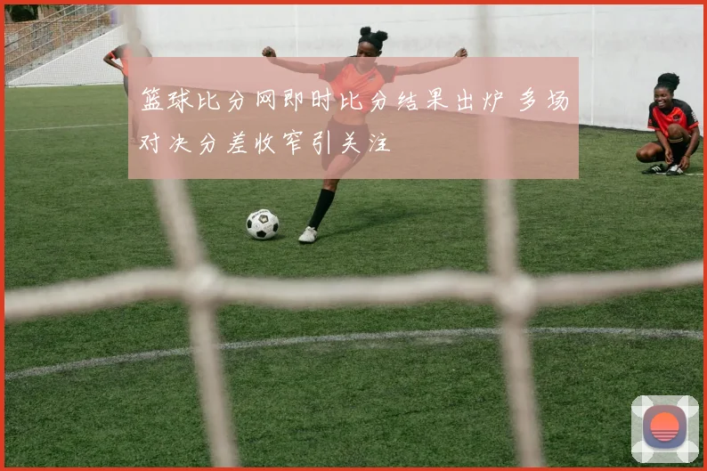 篮球比分网即时比分结果出炉 多场对决分差收窄引关注