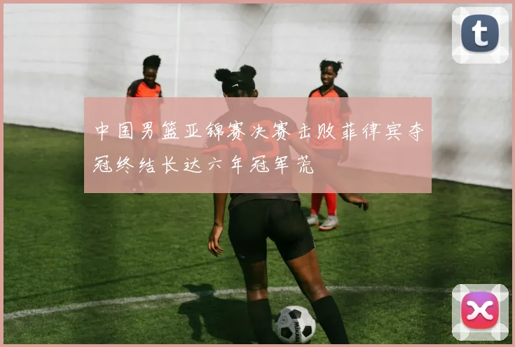中国男篮亚锦赛决赛击败菲律宾夺冠终结长达六年冠军荒