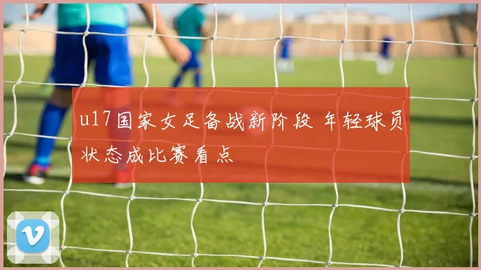 u17国家女足备战新阶段 年轻球员状态成比赛看点