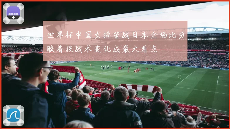 世界杯中国女排苦战日本全场比分胶着技战术变化成最大看点
