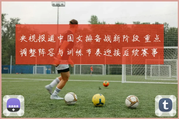 央视报道中国女排备战新阶段 重点调整阵容与训练节奏迎接后续赛事