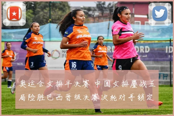 奥运会女排半决赛 中国女排鏖战五局险胜巴西晋级决赛次轮对手锁定美国