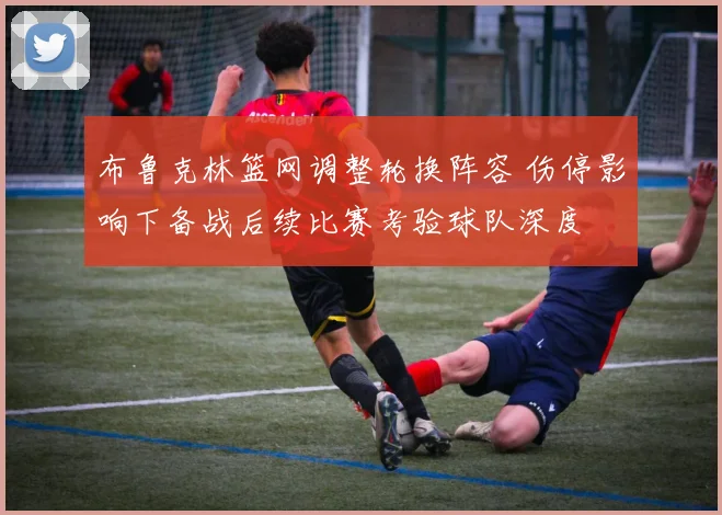 布鲁克林篮网调整轮换阵容 伤停影响下备战后续比赛考验球队深度