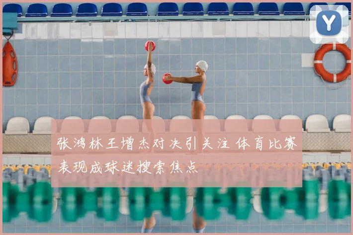 张鸿林王增杰对决引关注 体育比赛表现成球迷搜索焦点