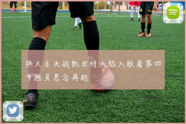 热火东决战凯尔特人陷入胶着第四节胜负悬念再起