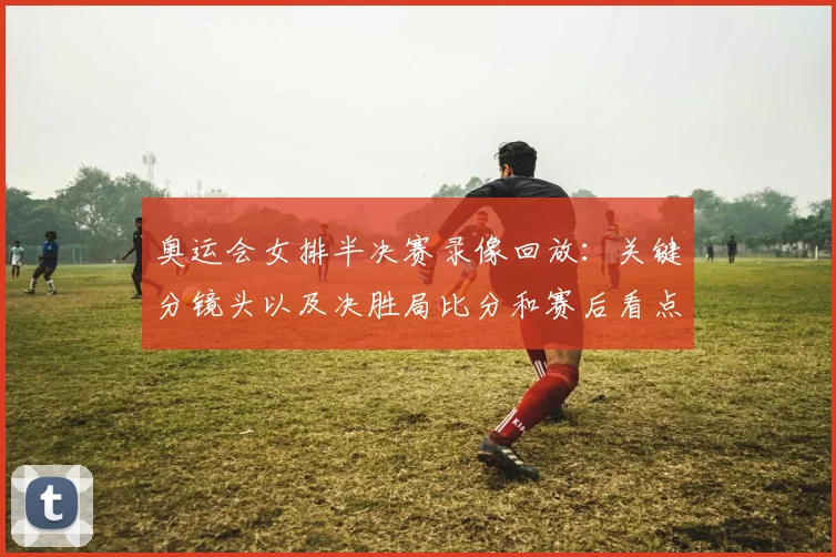 奥运会女排半决赛录像回放：关键分镜头以及决胜局比分和赛后看点解析