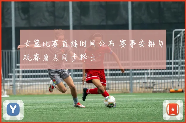 女篮比赛直播时间公布 赛事安排与观赛看点同步释出