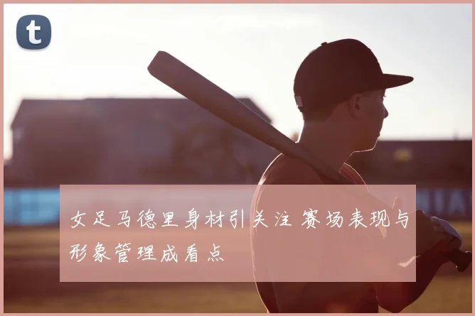 女足马德里身材引关注 赛场表现与形象管理成看点