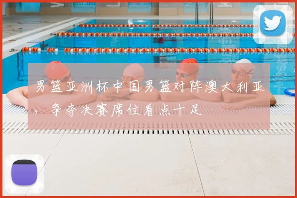 男篮亚洲杯中国男篮对阵澳大利亚，争夺决赛席位看点十足