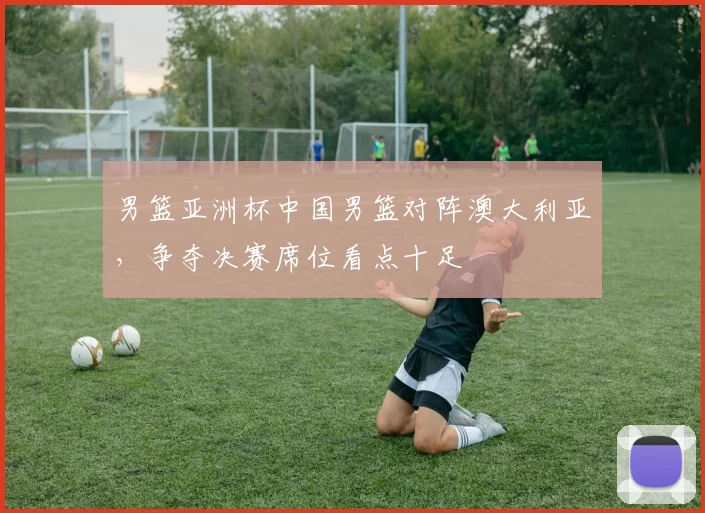 男篮亚洲杯中国男篮对阵澳大利亚，争夺决赛席位看点十足