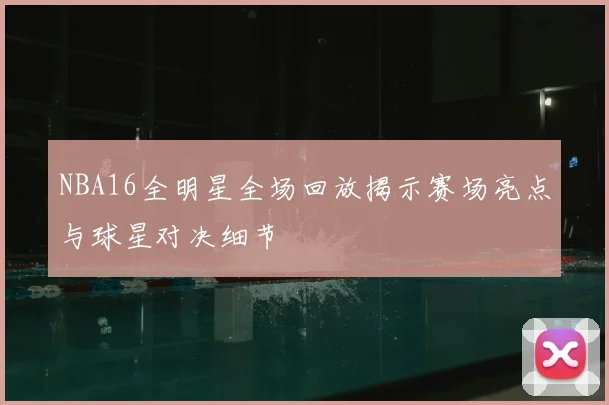 NBA16全明星全场回放揭示赛场亮点与球星对决细节