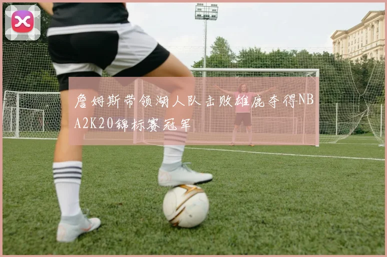 詹姆斯带领湖人队击败雄鹿夺得NBA2K20锦标赛冠军