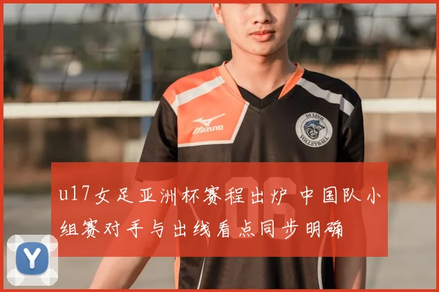 u17女足亚洲杯赛程出炉 中国队小组赛对手与出线看点同步明确